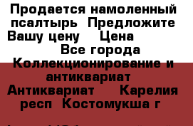 Продается намоленный псалтырь. Предложите Вашу цену! › Цена ­ 600 000 - Все города Коллекционирование и антиквариат » Антиквариат   . Карелия респ.,Костомукша г.